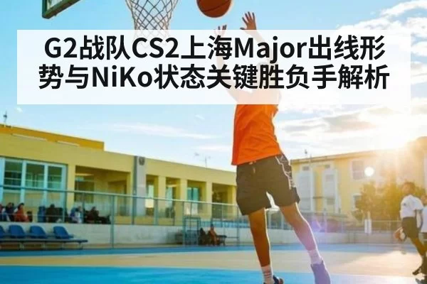 G2战队CS2上海Major出线形势与NiKo状态关键胜负手解析